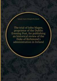 The trial of John Magee, proprietor of the Dublin Evening Post, for publishing an historical review of the Duke of Richmond`s administration in Ireland