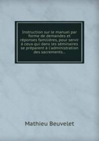 Instruction sur le manuel par forme de demandes et rponses familires, pour servir ceux qui dans les sminaires se prparent l`administration des sacrements...