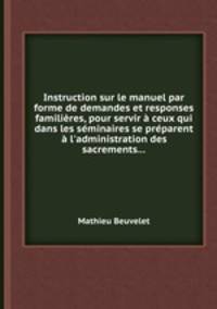 Instruction sur le manuel par forme de demandes et responses familires, pour servir ceux qui dans les sminaires se prparent l`administration des sacrements...