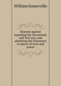 Reasons against repealing the Occasional, and Test acts, and admitting the Dissenters to places of trust and power