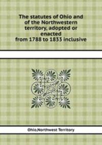 The statutes of Ohio and of the Northwestern territory, adopted or enacted from 1788 to 1833 inclusive