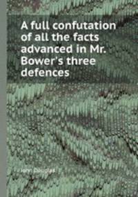 A full confutation of all the facts advanced in Mr. Bower`s three defences