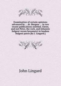 Examination of certain opinions advanced by ... dr. Burgess ... in two recent publications entitled, Christ, and not Peter, the rock, and Johannis Sulgeni versus hexametri in laudem Sulgeni patris [by J. Lingard.].