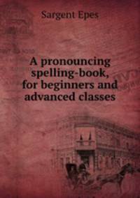 A pronouncing spelling-book, for beginners and advanced classes