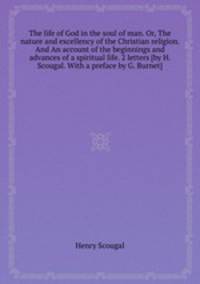 The life of God in the soul of man. Or, The nature and excellency of the Christian religion. And An account of the beginnings and advances of a spiritual life. 2 letters [by H. Scougal. With a preface by G. Burnet].