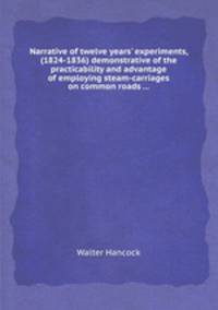 Narrative of twelve years` experiments, (1824-1836) demonstrative of the practicability and advantage of employing steam-carriages on common roads ...