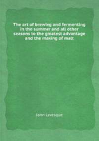 The art of brewing and fermenting in the summer and all other seasons to the greatest advantage and the making of malt