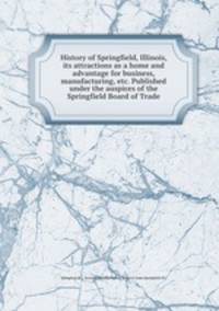 History of Springfield, Illinois, its attractions as a home and advantage for business, manufacturing, etc. Published under the auspices of the Springfield Board of Trade