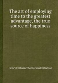 The art of employing time to the greatest advantage, the true source of happiness