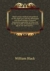 Observations medical and political on the small-pox and the advantages and disadvantages of general inoculation especially in cities, and on the mortality of mankind at every age in city and country...