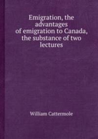 Emigration, the advantages of emigration to Canada, the substance of two lectures