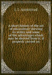 A short history of the art of pisciculture shewing its utility and some of the advantages which may be derived from it, if properly carried on