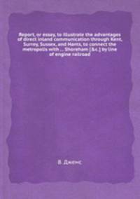 Report, or essay, to illustrate the advantages of direct inland communication through Kent, Surrey, Sussex, and Hants, to connect the metropolis with ... Shoreham [&c.] by line of engine railroad