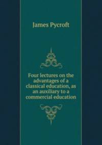 Four lectures on the advantages of a classical education, as an auxiliary to a commercial education