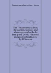 The Tehuantepec railway, its location, features and advantages under the La Sere grant. [With] Historical and geographical notes, by H.Stevens