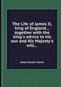 The Life of James II, king of England... together with the king`s advice to his son and His Majesty`s will...