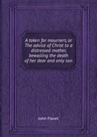 A token for mourners, or The advice of Christ to a distressed mother, bewailing the death of her dear and only son