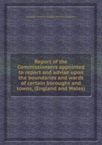 Report of the Commissionsers appointed to report and advise upon the boundaries and wards of certain boroughs and towns, (England and Wales)