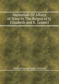 Memorials Of Affairs of State In The Reigns of Q. Elizabeth and K. James I.