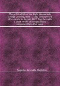 The political life of the Right Honourable George Canning, from ... 1822 to the period of his death, in August, 1827. Together with a short review of foreign affairs subsequently to that event