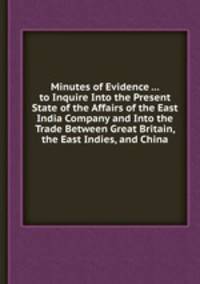 Minutes of Evidence ... to Inquire Into the Present State of the Affairs of the East India Company and Into the Trade Between Great Britain, the East Indies, and China