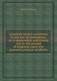 Loyalties severe summons to the bar of conscience: or, A seasonable and timely call to the people of England, upon the present juncture of affairs