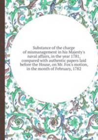 Substance of the charge of mismanagement in his Majesty`s naval affairs, in the year 1781, compared with authentic papers laid before the House, on Mr. Fox`s motion, in the month of February, 1782
