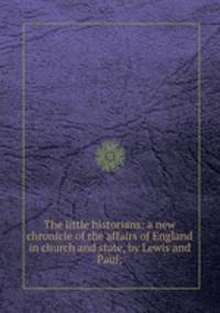 The little historians: a new chronicle of the affairs of England in church and state, by Lewis and Paul;
