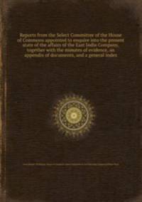 Reports from the Select Committee of the House of Commons appointed to enquire into the present state of the affairs of the East India Company, together with the minutes of evidence, an appendix of documents, and a general index
