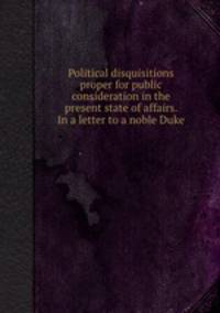 Political disquisitions proper for public consideration in the present state of affairs. In a letter to a noble Duke