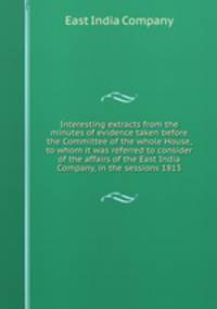 Interesting extracts from the minutes of evidence taken before the Committee of the whole House, to whom it was referred to consider of the affairs of the East India Company, in the sessions 1813