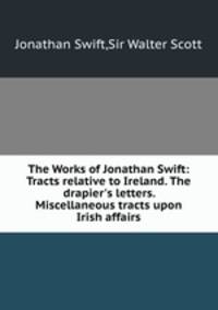 The Works of Jonathan Swift: Tracts relative to Ireland. The drapier`s letters. Miscellaneous tracts upon Irish affairs