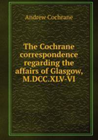 The Cochrane correspondence regarding the affairs of Glasgow, M.DCC.XLV-VI.