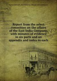 Report from the select committee on the affairs of the East India Company, with minutes of evidence in six parts and an appendix and index to each