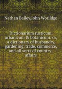 Dictionarium rusticum, urbanicum & botanicum: or, A dictionary of husbandry, gardening, trade, commerce, and all sorts of country-affairs