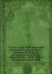 A Letter to the Right Honorable the Earl of Buckinghamshire, President of the Board of Commissioners for the Affairs of India, on the Subject of an Open Trade to India