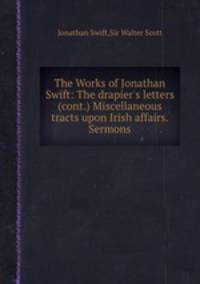 The Works of Jonathan Swift: The drapier`s letters (cont.) Miscellaneous tracts upon Irish affairs. Sermons