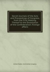 Secret Journals of the Acts and Proceedings of Congress, from the First Meeting Thereof to the Dissolution of the Confederation: Foreign affairs