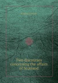 Two discourses concerning the affairs of Scotland