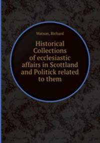 Historical Collections of ecclesiastic affairs in Scottland and Politick related to them