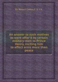 An answer to such motives as were offer`d by certain military-men to Prince Henry, inciting him to affect arms more than peace