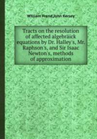 Tracts on the resolution of affected algebrick equations by Dr. Halley`s, Mr. Raphson`s, and Sir Isaac Newton`s, methods of approximation