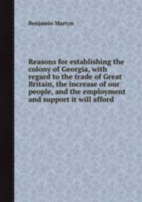 Reasons for establishing the colony of Georgia, with regard to the trade of Great Britain, the increase of our people, and the employment and support it will afford