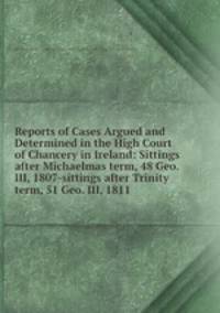 Reports of Cases Argued and Determined in the High Court of Chancery in Ireland: Sittings after Michaelmas term, 48 Geo. III, 1807-sittings after Trinity term, 51 Geo. III, 1811