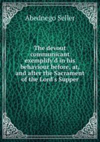 The devout communicant exemplify`d in his behaviour before, at, and after the Sacrament of the Lord`s Supper
