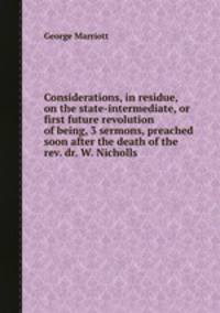 Considerations, in residue, on the state-intermediate, or first future revolution of being, 3 sermons, preached soon after the death of the rev. dr. W. Nicholls