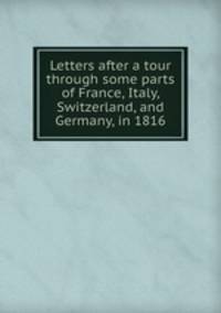 Letters after a tour through some parts of France, Italy, Switzerland, and Germany, in 1816