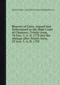 Reports of Cases Argued and Determined in the High Court of Chancery: Trinity term, 18 Geo. 3. A. D. 1778 [to] the sittings after Trinity term, 25 Geo. 3. A. D. 1785