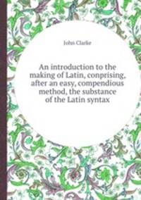 An introduction to the making of Latin, conprising, after an easy, compendious method, the substance of the Latin syntax