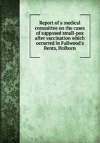 Report of a medical committee on the cases of supposed small-pox after vaccination which occurred in Fullwood`s Rents, Holborn